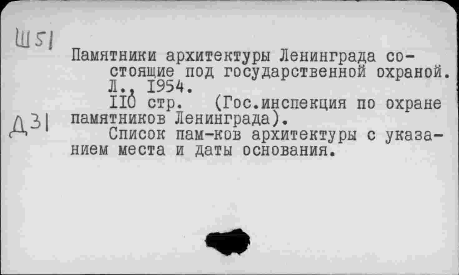 ﻿ШЯ
дм
Памятники архитектуры Ленинграда со-стоящи|^под государственной охраной. IÎÔ стр. (Гос.инспекция по охране памятников Ленинграда).
Список пам-ков архитектуры с указанием места и даты основания.